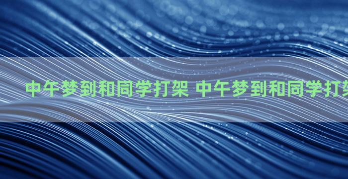 中午梦到和同学打架 中午梦到和同学打架什么预兆